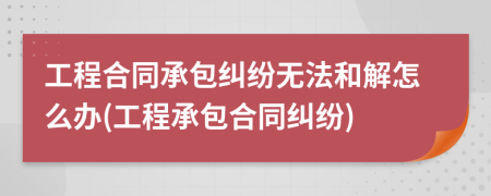 工程合同承包糾紛無法和解怎么辦(工程承包合同糾紛)