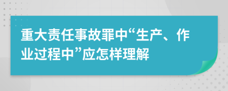 重大責(zé)任事故罪中“生產(chǎn)、作業(yè)過程中”應(yīng)怎樣理解
