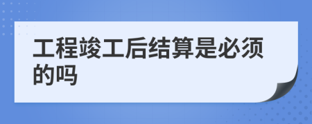 工程竣工后結(jié)算是必須的嗎