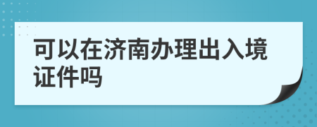 可以在濟南辦理出入境證件嗎