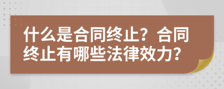 什么是合同終止？合同終止有哪些法律效力？