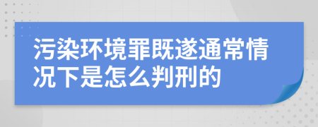 污染環(huán)境罪既遂通常情況下是怎么判刑的