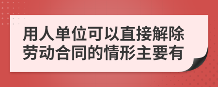 用人單位可以直接解除勞動(dòng)合同的情形主要有