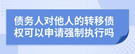債務(wù)人對他人的轉(zhuǎn)移債權(quán)可以申請強(qiáng)制執(zhí)行嗎