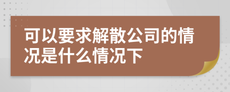 可以要求解散公司的情況是什么情況下