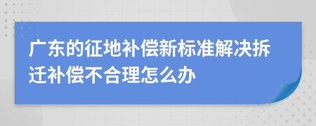 廣東的征地補償新標準解決拆遷補償不合理怎么辦
