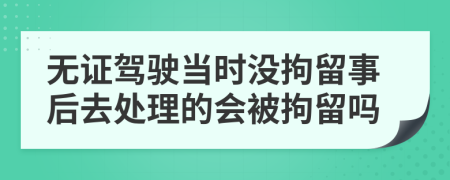 無證駕駛當(dāng)時(shí)沒拘留事后去處理的會被拘留嗎
