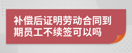 補償后證明勞動合同到期員工不續(xù)簽可以嗎