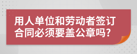 用人單位和勞動(dòng)者簽訂合同必須要蓋公章嗎?