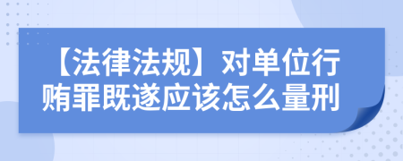 【法律法規(guī)】對單位行賄罪既遂應(yīng)該怎么量刑