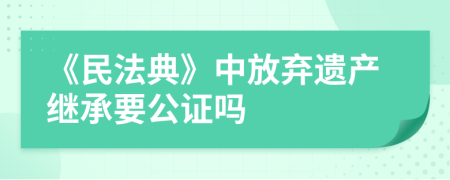 《民法典》中放棄遺產(chǎn)繼承要公證嗎