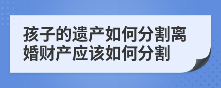 孩子的遺產(chǎn)如何分割離婚財(cái)產(chǎn)應(yīng)該如何分割