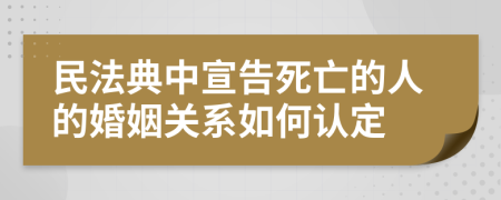 民法典中宣告死亡的人的婚姻關(guān)系如何認(rèn)定
