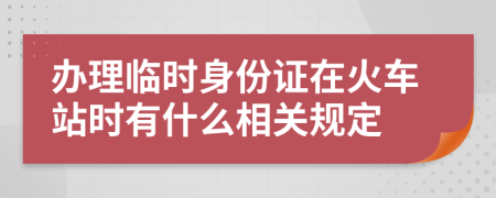 辦理臨時身份證在火車站時有什么相關(guān)規(guī)定