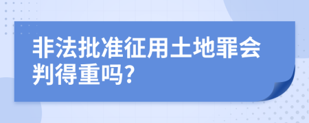 非法批準征用土地罪會判得重嗎?