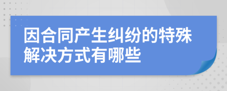 因合同產(chǎn)生糾紛的特殊解決方式有哪些