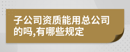 子公司資質能用總公司的嗎,有哪些規(guī)定