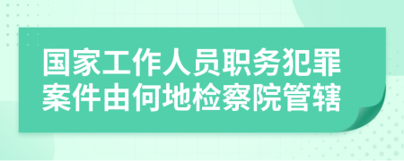 國家工作人員職務(wù)犯罪案件由何地檢察院管轄