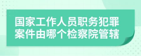 國家工作人員職務(wù)犯罪案件由哪個檢察院管轄
