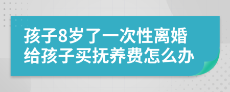 孩子8歲了一次性離婚給孩子買(mǎi)撫養(yǎng)費(fèi)怎么辦
