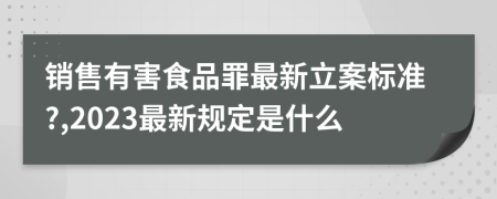 銷售有害食品罪最新立案標準?,2023最新規(guī)定是什么
