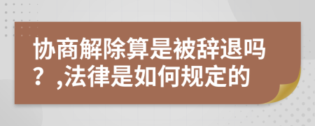 協(xié)商解除算是被辭退嗎？,法律是如何規(guī)定的