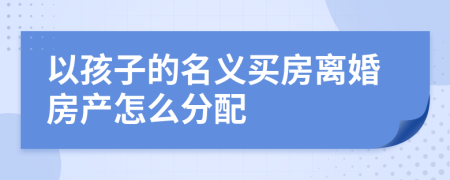 以孩子的名義買房離婚房產(chǎn)怎么分配