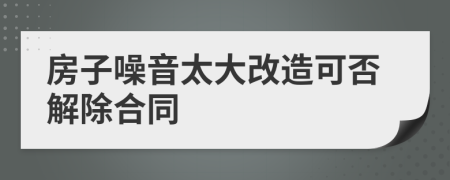房子噪音太大改造可否解除合同