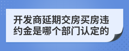 開(kāi)發(fā)商延期交房買(mǎi)房違約金是哪個(gè)部門(mén)認(rèn)定的