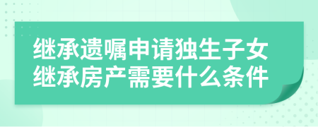 繼承遺囑申請獨生子女繼承房產(chǎn)需要什么條件
