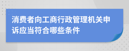 消費者向工商行政管理機關(guān)申訴應(yīng)當符合哪些條件