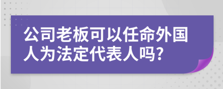 公司老板可以任命外國(guó)人為法定代表人嗎?