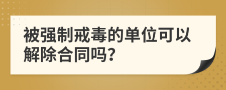 被強(qiáng)制戒毒的單位可以解除合同嗎？