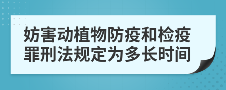 妨害動植物防疫和檢疫罪刑法規(guī)定為多長時間