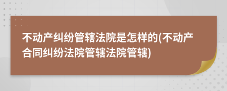 不動產(chǎn)糾紛管轄法院是怎樣的(不動產(chǎn)合同糾紛法院管轄法院管轄)