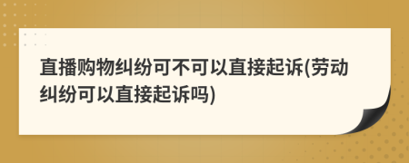 直播購物糾紛可不可以直接起訴(勞動糾紛可以直接起訴嗎)