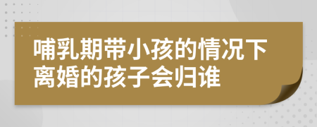 哺乳期帶小孩的情況下離婚的孩子會歸誰