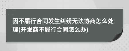 因不履行合同發(fā)生糾紛無法協(xié)商怎么處理(開發(fā)商不履行合同怎么辦)