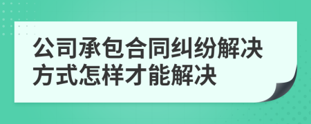 公司承包合同糾紛解決方式怎樣才能解決