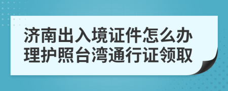 濟(jì)南出入境證件怎么辦理護(hù)照臺灣通行證領(lǐng)取