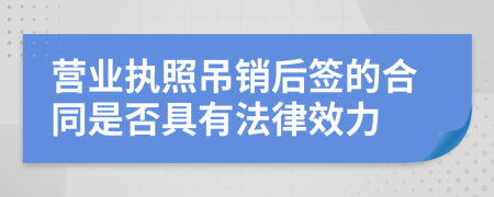 營業(yè)執(zhí)照吊銷后簽的合同是否具有法律效力