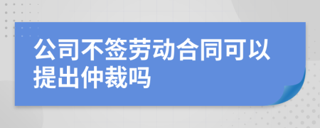 公司不簽勞動(dòng)合同可以提出仲裁嗎