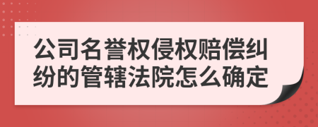 公司名譽權侵權賠償糾紛的管轄法院怎么確定