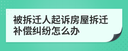被拆遷人起訴房屋拆遷補償糾紛怎么辦
