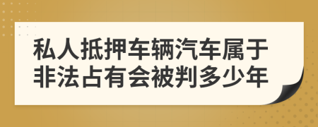私人抵押車輛汽車屬于非法占有會被判多少年
