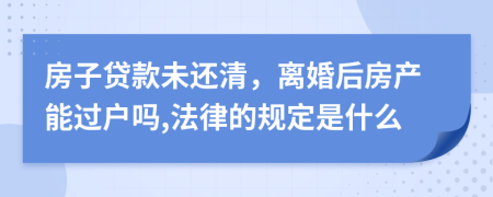 房子貸款未還清，離婚后房產(chǎn)能過戶嗎,法律的規(guī)定是什么