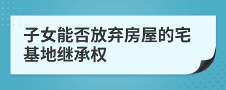 子女能否放棄房屋的宅基地繼承權(quán)