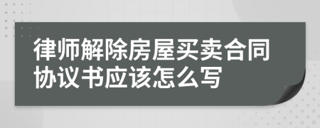 律師解除房屋買賣合同協(xié)議書應(yīng)該怎么寫