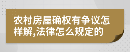 農(nóng)村房屋確權(quán)有爭(zhēng)議怎樣解,法律怎么規(guī)定的