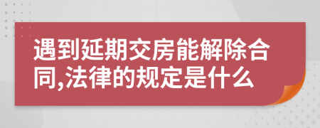 遇到延期交房能解除合同,法律的規(guī)定是什么